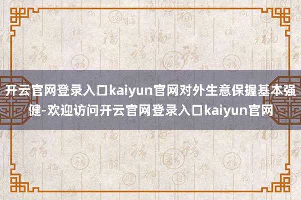 开云官网登录入口kaiyun官网对外生意保握基本强健-欢迎访问开云官网登录入口kaiyun官网