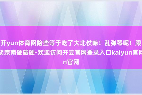 开yun体育网险些等于吃了大北仗嘛!乱弹琴呢!跟胡宗南硬碰硬-欢迎访问开云官网登录入口kaiyun官网