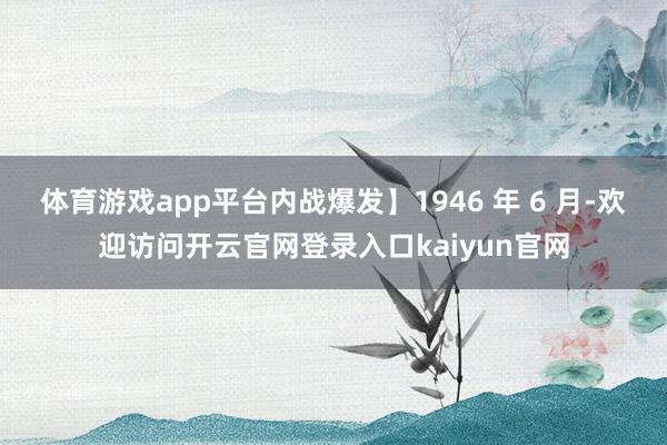 体育游戏app平台内战爆发】1946 年 6 月-欢迎访问开云官网登录入口kaiyun官网