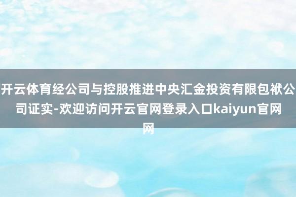 开云体育经公司与控股推进中央汇金投资有限包袱公司证实-欢迎访问开云官网登录入口kaiyun官网