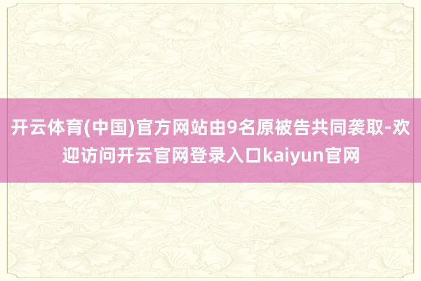 开云体育(中国)官方网站由9名原被告共同袭取-欢迎访问开云官网登录入口kaiyun官网