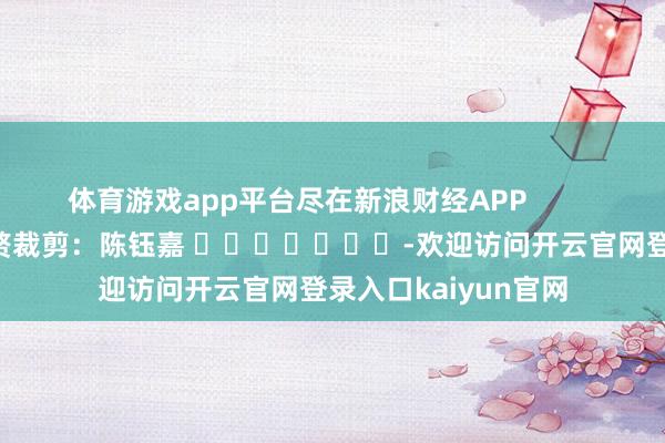 体育游戏app平台尽在新浪财经APP            						累赘裁剪：陈钰嘉 							-欢迎访问开云官网登录入口kaiyun官网