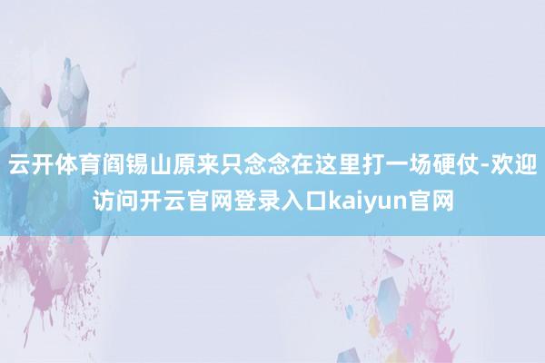 云开体育阎锡山原来只念念在这里打一场硬仗-欢迎访问开云官网登录入口kaiyun官网