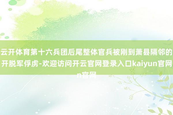 云开体育第十六兵团后尾整体官兵被刚到萧县隔邻的开脱军俘虏-欢迎访问开云官网登录入口kaiyun官网