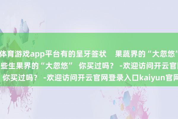 体育游戏app平台有的呈牙签状    果蔬界的“大忽悠”  还有↓↓↓          这些生果界的“大忽悠”  你买过吗？ -欢迎访问开云官网登录入口kaiyun官网