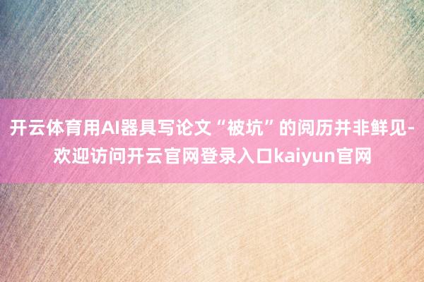 开云体育用AI器具写论文“被坑”的阅历并非鲜见-欢迎访问开云官网登录入口kaiyun官网