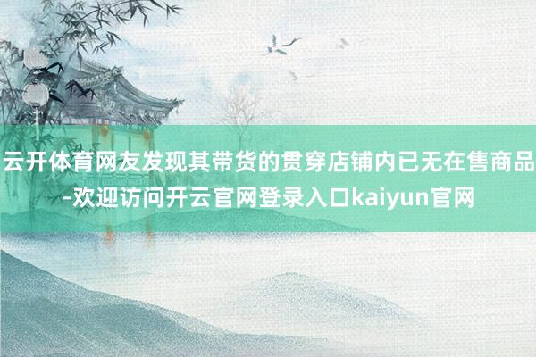 云开体育网友发现其带货的贯穿店铺内已无在售商品-欢迎访问开云官网登录入口kaiyun官网