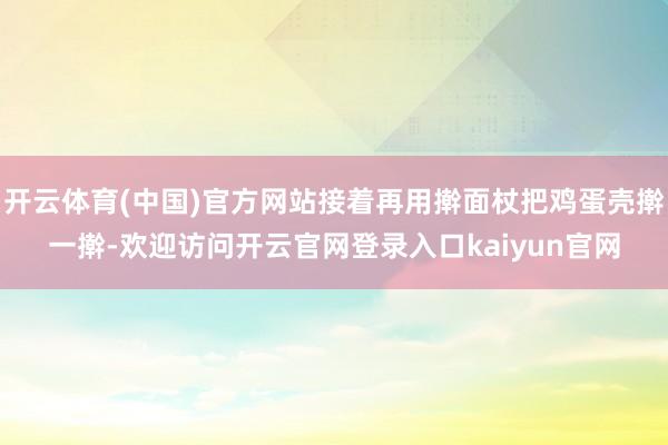 开云体育(中国)官方网站接着再用擀面杖把鸡蛋壳擀一擀-欢迎访问开云官网登录入口kaiyun官网