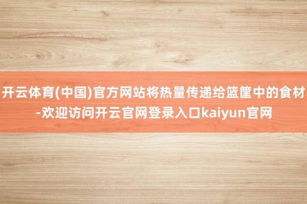 开云体育(中国)官方网站将热量传递给篮筐中的食材-欢迎访问开云官网登录入口kaiyun官网