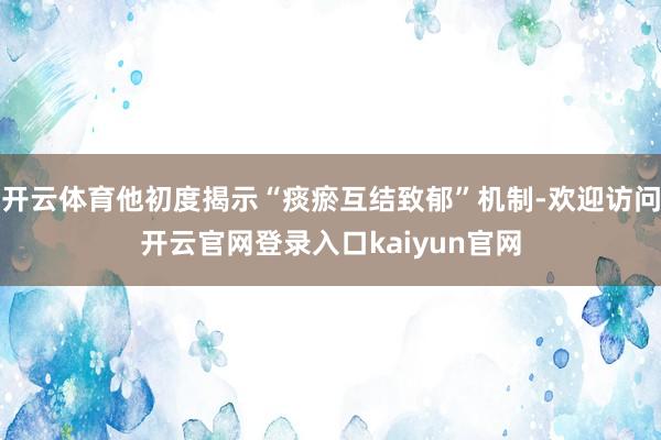 开云体育他初度揭示“痰瘀互结致郁”机制-欢迎访问开云官网登录入口kaiyun官网