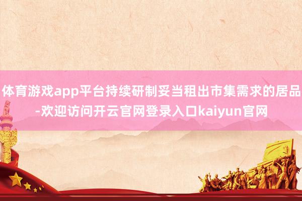 体育游戏app平台持续研制妥当租出市集需求的居品-欢迎访问开云官网登录入口kaiyun官网