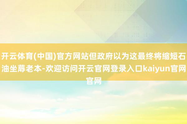 开云体育(中国)官方网站但政府以为这最终将缩短石油坐蓐老本-欢迎访问开云官网登录入口kaiyun官网