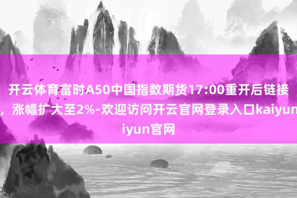 开云体育富时A50中国指数期货17:00重开后链接走高，涨幅扩大至2%-欢迎访问开云官网登录入口kaiyun官网