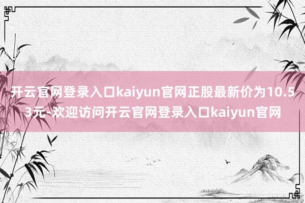 开云官网登录入口kaiyun官网正股最新价为10.53元-欢迎访问开云官网登录入口kaiyun官网