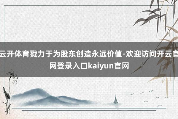 云开体育戮力于为股东创造永远价值-欢迎访问开云官网登录入口kaiyun官网