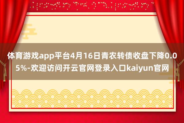 体育游戏app平台4月16日青农转债收盘下降0.05%-欢迎访问开云官网登录入口kaiyun官网