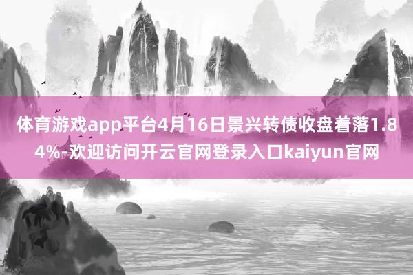 体育游戏app平台4月16日景兴转债收盘着落1.84%-欢迎访问开云官网登录入口kaiyun官网