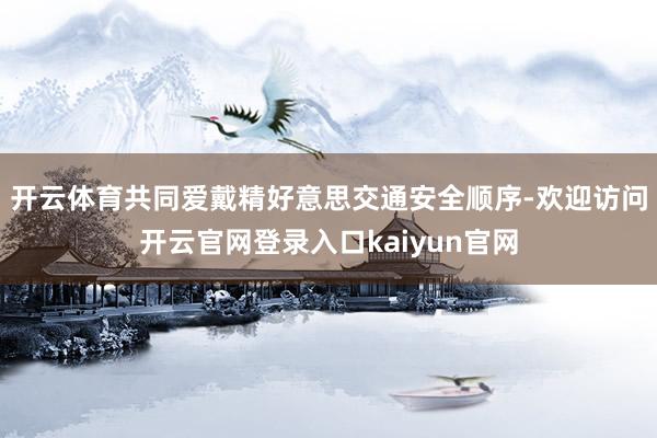 开云体育共同爱戴精好意思交通安全顺序-欢迎访问开云官网登录入口kaiyun官网