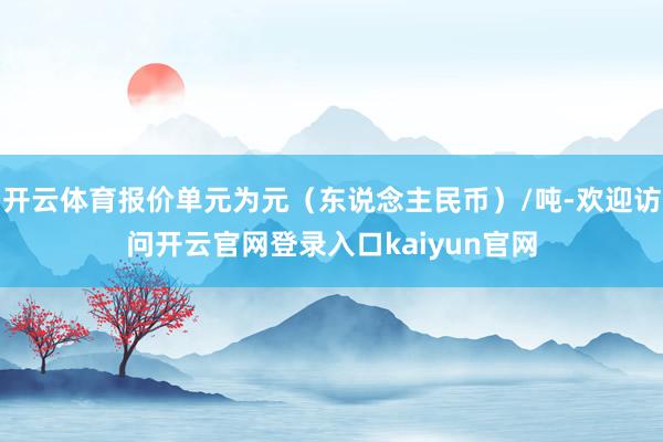 开云体育报价单元为元（东说念主民币）/吨-欢迎访问开云官网登录入口kaiyun官网