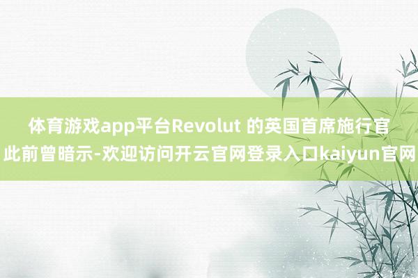 体育游戏app平台 Revolut 的英国首席施行官此前曾暗示-欢迎访问开云官网登录入口kaiyun官网
