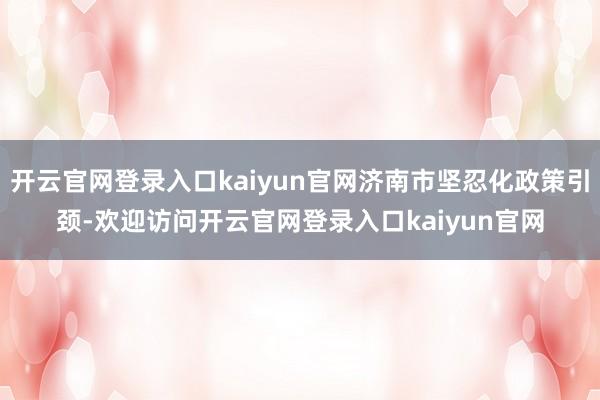 开云官网登录入口kaiyun官网济南市坚忍化政策引颈-欢迎访问开云官网登录入口kaiyun官网