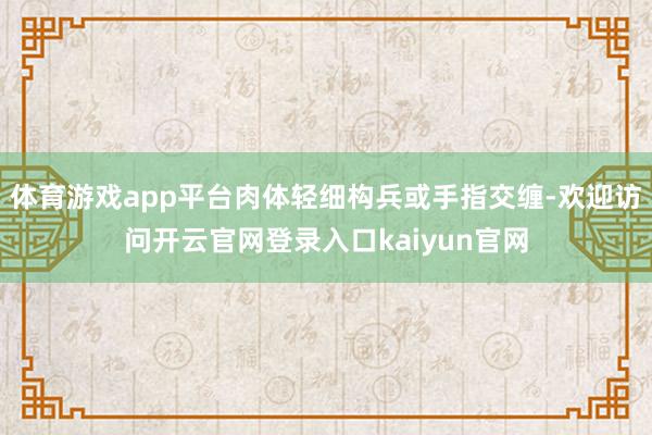 体育游戏app平台肉体轻细构兵或手指交缠-欢迎访问开云官网登录入口kaiyun官网