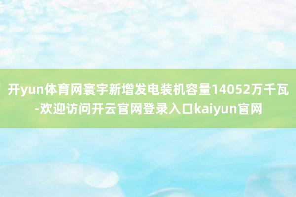 开yun体育网寰宇新增发电装机容量14052万千瓦-欢迎访问开云官网登录入口kaiyun官网