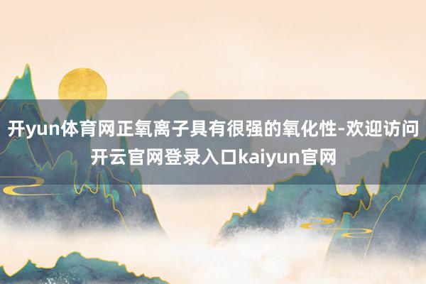 开yun体育网正氧离子具有很强的氧化性-欢迎访问开云官网登录入口kaiyun官网