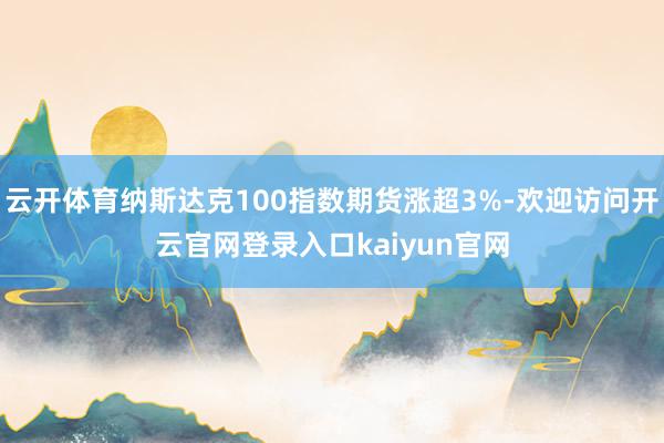 云开体育纳斯达克100指数期货涨超3%-欢迎访问开云官网登录入口kaiyun官网