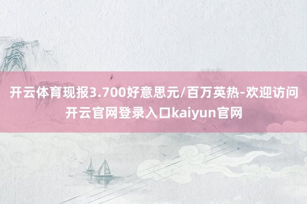 开云体育现报3.700好意思元/百万英热-欢迎访问开云官网登录入口kaiyun官网