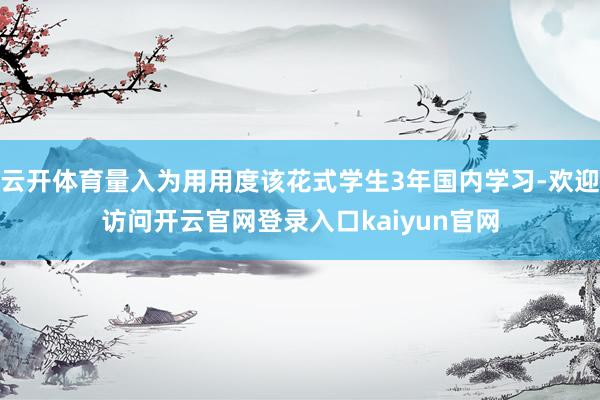 云开体育量入为用用度该花式学生3年国内学习-欢迎访问开云官网登录入口kaiyun官网