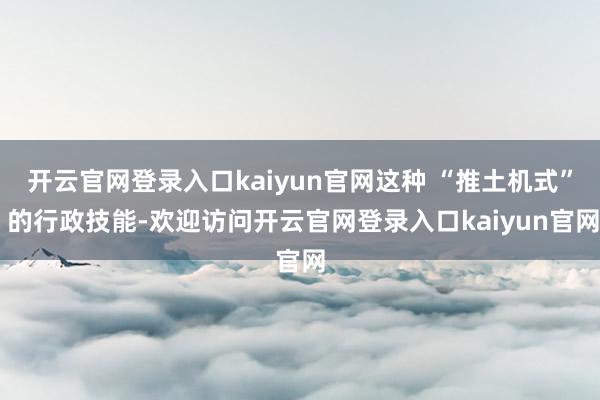 开云官网登录入口kaiyun官网这种 “推土机式” 的行政技能-欢迎访问开云官网登录入口kaiyun官网