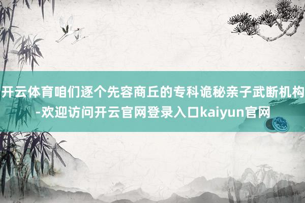 开云体育咱们逐个先容商丘的专科诡秘亲子武断机构-欢迎访问开云官网登录入口kaiyun官网