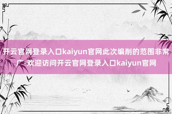 开云官网登录入口kaiyun官网此次编削的范围非常广-欢迎访问开云官网登录入口kaiyun官网