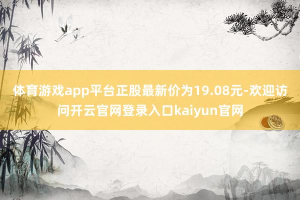 体育游戏app平台正股最新价为19.08元-欢迎访问开云官网登录入口kaiyun官网