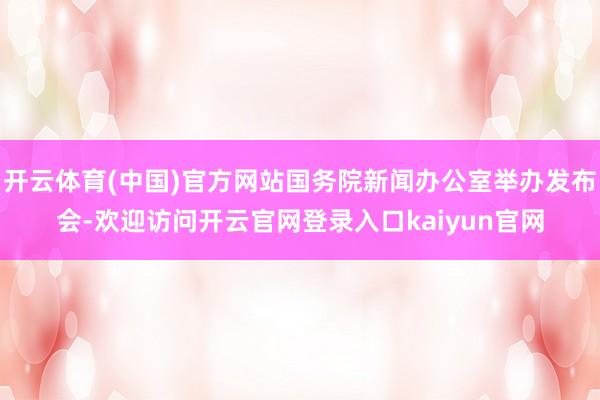 开云体育(中国)官方网站国务院新闻办公室举办发布会-欢迎访问开云官网登录入口kaiyun官网