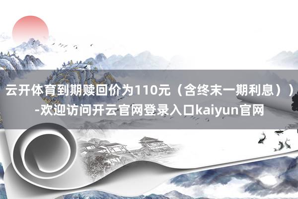 云开体育到期赎回价为110元（含终末一期利息））-欢迎访问开云官网登录入口kaiyun官网