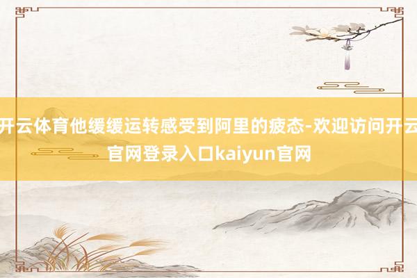 开云体育他缓缓运转感受到阿里的疲态-欢迎访问开云官网登录入口kaiyun官网