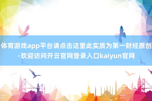 体育游戏app平台请点击这里此实质为第一财经原创-欢迎访问开云官网登录入口kaiyun官网