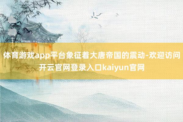 体育游戏app平台象征着大唐帝国的震动-欢迎访问开云官网登录入口kaiyun官网