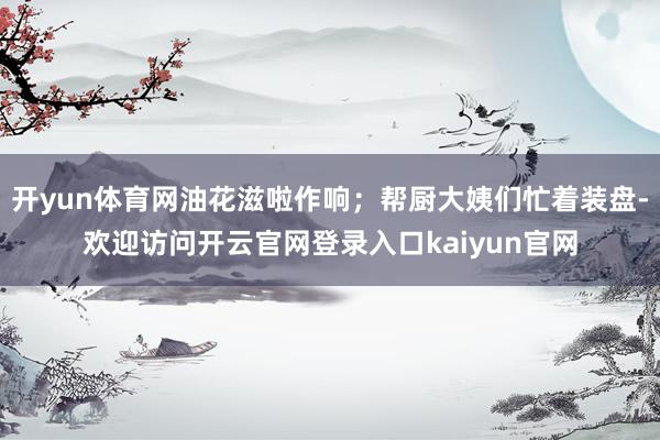 开yun体育网油花滋啦作响；帮厨大姨们忙着装盘-欢迎访问开云官网登录入口kaiyun官网
