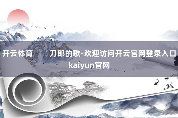 开云体育 刀郎的歌-欢迎访问开云官网登录入口kaiyun官网