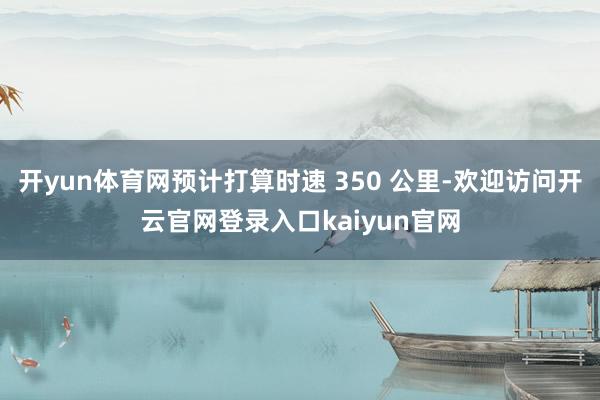 开yun体育网预计打算时速 350 公里-欢迎访问开云官网登录入口kaiyun官网