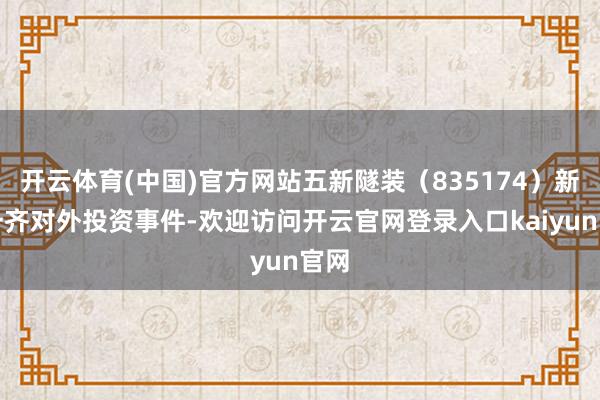 开云体育(中国)官方网站五新隧装（835174）新增一齐对外投资事件-欢迎访问开云官网登录入口kaiyun官网