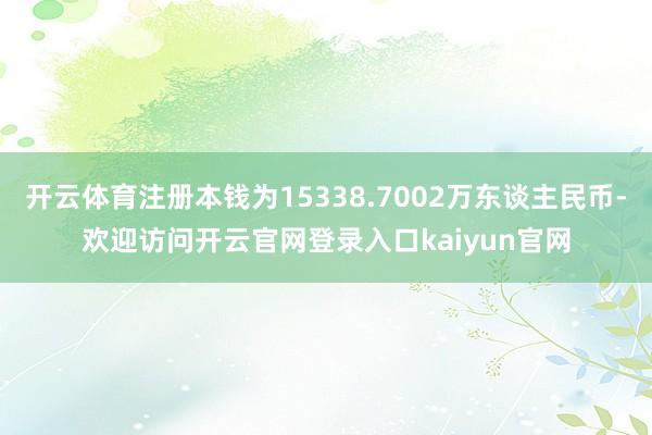 开云体育注册本钱为15338.7002万东谈主民币-欢迎访问开云官网登录入口kaiyun官网