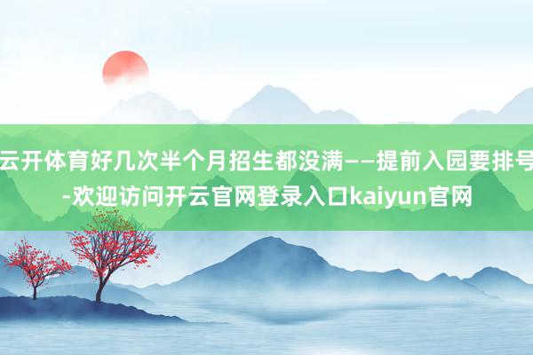 云开体育好几次半个月招生都没满——提前入园要排号-欢迎访问开云官网登录入口kaiyun官网