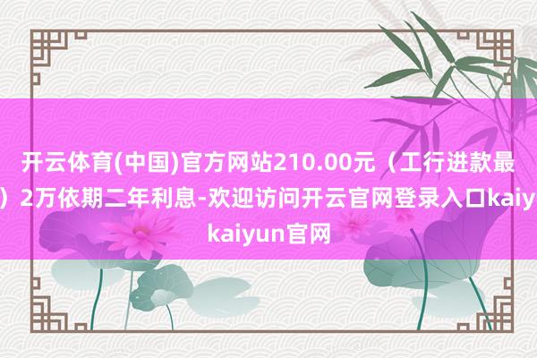开云体育(中国)官方网站210.00元（工行进款最新利息）2万依期二年利息-欢迎访问开云官网登录入口kaiyun官网