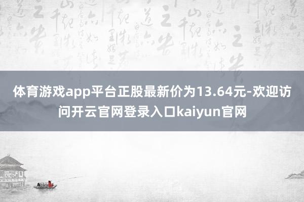 体育游戏app平台正股最新价为13.64元-欢迎访问开云官网登录入口kaiyun官网