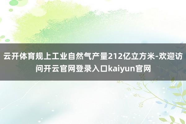 云开体育规上工业自然气产量212亿立方米-欢迎访问开云官网登录入口kaiyun官网