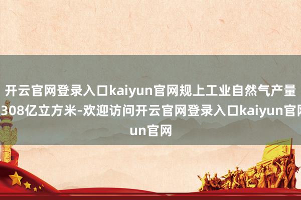 开云官网登录入口kaiyun官网规上工业自然气产量1308亿立方米-欢迎访问开云官网登录入口kaiyun官网